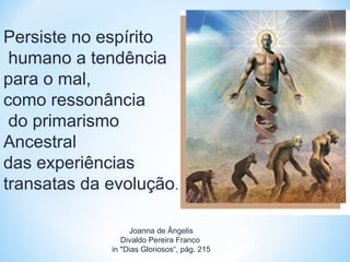 Persiste no espírito 
humano a tendência 
para o mal, 
como ressonância 
do primarismo 
Ancestral 
das experiências 
transatas da evolução. 
Joanna de Ângelis 
Divaldo Pereira Franco 
in "Dias Gloriosos“, pág. 215 
 