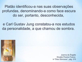 Platão identificou-a nas suas observações 
profundas, denominando-a como face escura 
do ser, portanto, desconhecida, 
e Carl Gustav Jung constatou-a nos estudos 
da personalidade, a que chamou de sombra. 
Joanna de Ângelis 
Divaldo Pereira Franco 
in "Dias Gloriosos“, pág. 215 
 