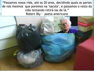 “Passamos nossa vida, até os 20 anos, decidindo quais as partes 
de nós mesmos que poremos na "sacola", e passamos o resto da 
vida tentando retirá-las de lá.” 
Robert Bly - poeta americano 
 