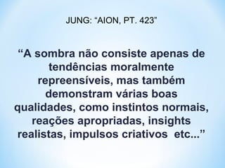JUNG: “AION, PT. 423” 
“A sombra não consiste apenas de 
tendências moralmente 
repreensíveis, mas também 
demonstram várias boas 
qualidades, como instintos normais, 
reações apropriadas, insights 
realistas, impulsos criativos etc...” 
 