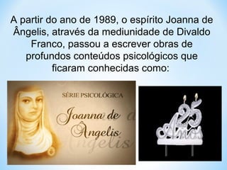 A partir do ano de 1989, o espírito Joanna de 
Ângelis, através da mediunidade de Divaldo 
Franco, passou a escrever obras de 
profundos conteúdos psicológicos que 
ficaram conhecidas como: 
 