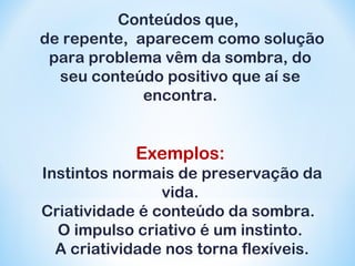 Conteúdos que, 
de repente, aparecem como solução 
para problema vêm da sombra, do 
seu conteúdo positivo que aí se 
encontra. 
Exemplos: 
Instintos normais de preservação da 
vida. 
Criatividade é conteúdo da sombra. 
O impulso criativo é um instinto. 
A criatividade nos torna flexíveis. 
 