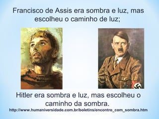 Francisco de Assis era sombra e luz, mas 
escolheu o caminho de luz; 
Hitler era sombra e luz, mas escolheu o 
caminho da sombra. 
http://www.humaniversidade.com.br/boletins/encontro_com_sombra.htm 
 