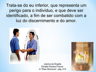 Trata-se do eu inferior, que representa um 
perigo para o indivíduo, e que deve ser 
identificado, a fim de ser combatido com a 
luz do discernimento e do amor. 
Joanna de Ângelis 
Divaldo Pereira Franco 
in "Dias Gloriosos“, pág. 215 
 