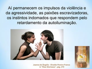 Aí permanecem os impulsos da violência e 
da agressividade, as paixões escravizadoras, 
os instintos indomados que respondem pelo 
retardamento da autoiluminação. 
Joanna de Ângelis - Divaldo Pereira Franco 
in "Dias Gloriosos“, pág. 215 
 