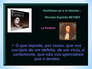 Conhecer-se a si mesmo : 
Revista Espírita 06/1863 
La Fontaine 
• O que impede, por vezes, que vos 
corrijais de um defeito, de um vicio, é, 
certamente, que não vos apercebeis 
que o tendes. 
 