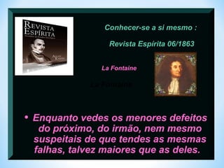 Conhecer-se a si mesmo : 
Revista Espírita 06/1863 
La Fontaine 
La Fontaine 
• Enquanto vedes os menores defeitos 
do próximo, do irmão, nem mesmo 
suspeitais de que tendes as mesmas 
falhas, talvez maiores que as deles. 
 