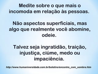 Medite sobre o que mais o 
incomoda em relação às pessoas. 
Não aspectos superficiais, mas 
algo que realmente você abomine, 
odeie. 
Talvez seja ingratidão, traição, 
injustiça, ciúme, medo ou 
impaciência. 
http://www.humaniversidade.com.br/boletins/encontro_com_sombra.htm 
 