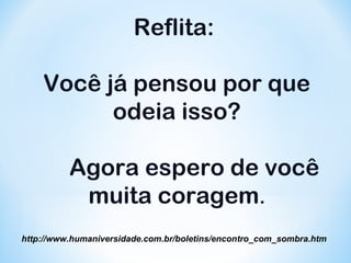 Reflita: 
Você já pensou por que 
odeia isso? 
Agora espero de você 
muita coragem. 
http://www.humaniversidade.com.br/boletins/encontro_com_sombra.htm 
 