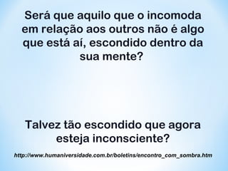 Será que aquilo que o incomoda 
em relação aos outros não é algo 
que está aí, escondido dentro da 
sua mente? 
Talvez tão escondido que agora 
esteja inconsciente? 
http://www.humaniversidade.com.b r /b oletins/encontro_com_sombra.htm 
 