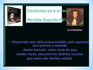 Conhecer-se a si mesmo : 
Revista Espírita 06/1863 
La Fontaine 
• Respondei sem idéia preconcebida, pois suponho 
que quereis a verdade. 
Assim fazendo, estou certo de que, 
muitas vezes, descobrireis defeitos vossos, 
que antes não havíeis notado. 
 