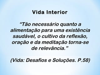 Vida Interior 
“Tão necessário quanto a 
alimentação para uma existência 
saudável, o cultivo da reflexão, 
oração e da meditação torna-se 
de relevância.” 
(Vida: Desafios e Soluções. P.58) 
 