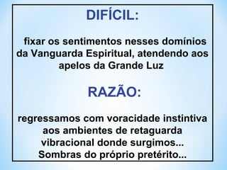 DIFÍCIL: 
fixar os sentimentos nesses domínios 
da Vanguarda Espiritual, atendendo aos 
apelos da Grande Luz 
RAZÃO: 
regressamos com voracidade instintiva 
aos ambientes de retaguarda 
vibracional donde surgimos... 
Sombras do próprio pretérito... 
 