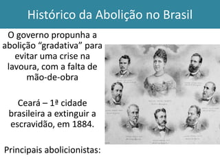 Histórico da Abolição no Brasil
O governo propunha a
abolição “gradativa” para
evitar uma crise na
lavoura, com a falta de
mão-de-obra
Ceará – 1ª cidade
brasileira a extinguir a
escravidão, em 1884.
Principais abolicionistas:

 