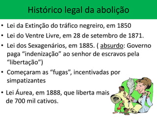 Histórico legal da abolição
• Lei da Extinção do tráfico negreiro, em 1850
• Lei do Ventre Livre, em 28 de setembro de 1871.
• Lei dos Sexagenários, em 1885. ( absurdo: Governo
paga “indenização” ao senhor de escravos pela
“libertação”)
• Começaram as “fugas”, incentivadas por
simpatizantes
• Lei Áurea, em 1888, que liberta mais
de 700 mil cativos.

 