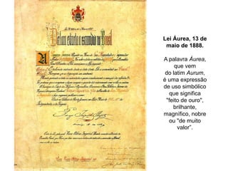 Lei Áurea, 13 de
maio de 1888.
A palavra Áurea,
que vem
do latim Aurum,
é uma expressão
de uso simbólico
que significa
"feito de ouro",
brilhante,
magnífico, nobre
ou "de muito
valor”.

 