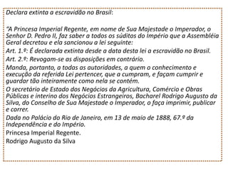 Declara extinta a escravidão no Brasil:
“A Princesa Imperial Regente, em nome de Sua Majestade o Imperador, o
Senhor D. Pedro II, faz saber a todos os súditos do Império que a Assembléia
Geral decretou e ela sancionou a lei seguinte:
Art. 1.º: É declarada extinta desde a data desta lei a escravidão no Brasil.
Art. 2.º: Revogam-se as disposições em contrário.
Manda, portanto, a todas as autoridades, a quem o conhecimento e
execução da referida Lei pertencer, que a cumpram, e façam cumprir e
guardar tão inteiramente como nela se contém.
O secretário de Estado dos Negócios da Agricultura, Comércio e Obras
Públicas e interino dos Negócios Estrangeiros, Bacharel Rodrigo Augusto da
Silva, do Conselho de Sua Majestade o Imperador, o faça imprimir, publicar
e correr.
Dada no Palácio do Rio de Janeiro, em 13 de maio de 1888, 67.º da
Independência e do Império.
Princesa Imperial Regente.
Rodrigo Augusto da Silva

 