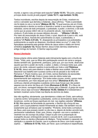 mundo, e agora o seu príncipe será expulso" (João 12:31). "Do juízo, porque o
príncipe deste mundo já está julgado" (João 16:11, veja também 14:30).

Textos incontáveis, escritos depois da ressurreição de Cristo, mostram-no
como o vencedor que derrotou a Satanás. Jesus afirmou: "Toda a autoridade
me foi dada no céu e na terra" (Mateus 28:18). "O qual exerceu ele em Cristo,
ressuscitando-o dentre os mortos e fazendo-o sentar à sua direita nos lugares
celestiais, acima de todo principado, e potestade, e poder, e domínio, e de todo
nome que se possa referir não só no presente século, mas também no
vindouro. E pôs todas as cousas debaixo dos pés . . ." (Efésios 1:20-22). ". . .
Por meio da ressurreição de Jesus Cristo; o qual, depois de ir para o céu, está
a destra de Deus, ficando-lhe subordinados os anjos, e potestades, e
poderes" (1 Pedro 3:21-22). "E, despojando os principados e as potestades,
publicamente os expôs ao desprezo, triunfando deles na cruz" (1 João 3:8).
Apocalipse apresenta esta grande vitória de Jesus sobre o diabo em forma
simbólica (capítulo 12). Nosso Senhor Jesus Cristo derrotou totalmente o
antigo inimigo do homem. O Senhor seja louvado!

Nossa Libertação

Nossa própria vitória sobre Satanás está intimamente ligada com o triunfo de
Cristo. "Visto, pois, que os filhos têm participação comum de carne e sangue,
destes também ele, igualmente, participou, para que, por sua morte, destruísse
aquele que tem o poder da morte, a saber, o diabo, e livrasse todos que, pelo
pavor da morte, estavam sujeitos à escravidão por toda a vida"(Hebreus
2:14:15). Jesus veio para destruir o diabo e libertar seus súditos. Depois de
descrever sua batalha sem sucesso contra a lei do pecado e da morte em
Romanos 7, Paulo mostrou que, em Cristo, somos libertados da escravidão
(Romanos 7:25; 8:1-4). Cristo é nosso meio de vitória nesta luta
aparentemente sem esperança: "Em todas estas cousas, porém, somos mais
que vencedores, por meio daquele que nos amou" (Romanos 8:37). Ele
continuou citando principados e poderes como duas forças que não podem
separar-nos do amor de Deus em Cristo (Romanos 8:38-39). "E o Deus da
paz, em breve, esmagará debaixo dos vossos pés a Satanás. A graça de nosso
Senhor Jesus seja convosco" (Romanos 16:20). Gálatas 4 e Colossenses 2
também mostram como Cristo nos liberta do domínio do diabo.

Isto não significa, obviamente, que derrotamos o diabo em Cristo, sem esforço.
Lutamos contra "principados e potestades, contra os dominadores deste mundo
tenebroso, contra as forças espirituais do mal, nas regiões celestes" (Efésios
6:12). Mas apesar da ferocidade do oponente, o Senhor dá a força do seu
poder, com a qual podemos resistir firmemente ao diabo. Ele também nos diz
exatamente que armadura usar na batalha: "Portanto, tomai toda a armadura
de Deus, para que possais resistir no dia mau e, depois de terdes vencido tudo,
permanecer inabaláveis. Estai, pois, firmes, cingindo- vos com a verdade e
vestindo-vos da couraça da justiça. Calçai os pés com a preparação do
evangelho da paz; embraçando sempre o escudo da fé, com o qual podereis
apagar todos os dardos inflamados do Maligno. Tomai também o capacete da
salvação e a espada do Espírito, que é a palavra de Deus; com toda oração e
súplica . . ." (Efésios 6:13-18). Note, por favor, que a armadura é especificada.
 