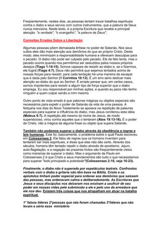 Freqüentemente, nestes dias, as pessoas tentam travar batalhas espirituais
contra o diabo e seus servos com outros instrumentos, que a palavra de Deus
nunca menciona. Neste texto, é a própria Escritura que recebe a principal
atenção: "a verdade", "o evangelho", "a palavra de Deus".

Conceitos Errados Sobre a Libertação

Algumas pessoas põem demasiada ênfase no poder de Satanás. Nos seus
cultos eles dão mais atenção aos demônios do que ao próprio Cristo. Deste
modo, eles minimizam a responsabilidade humana e oferecem desculpas para
o pecado. O diabo não pode ser culpado pelo pecado. Ele de fato tenta, mas o
pecado ocorre quando nos permitimos ser seduzidos pelos nossos próprios
desejos (Tiago 1:14-15). Somos capazes de resistir ao diabo e, se o fizermos,
ele fugirá (Tiago 4:7). Deus não permitirá que sejamos tentados acima de
nossas forças para resistir; para cada tentação há uma maneira de escapar
que é dada pelo Senhor (1 Coríntios 10:13). É um erro sério dedicar mais
atenção ao diabo do que ao Senhor. É errado pensar que, em certos casos,
somos impotentes para resistir a algum tipo de força superior que o diabo
emprega. Eu sou responsável por minhas ações, e quando eu peco não tenho
ninguém a quem culpar senão a mim mesmo.

Outro ponto de vista errado é que palavras mágicas ou objetos especiais são
necessários para expelir o poder de Satanás da vida de uma pessoa. A
feitiçaria nos dias do Novo Testamento se apoiava na repetição de palavras
especiais para superar a influência do diabo, mas Jesus condenou esta idéia
(Mateus 6:7). A repetição até mesmo do nome de Jesus, de modo
supersticioso, virou contra aqueles que o tentaram (Atos 19:13-16). É o poder
de Cristo, não a mágica de alguma frase ou objeto que supera Satanás.

Também não podemos superar o diabo através da obediência a regras e
leis humanas. Este foi, basicamente, o problema sobre o qual Paulo escreveu
em Colossenses 2. Ele falou de regras que os homens inventam para
tentarem ser mais espirituais, e disse que elas não dão certo. Através dos
séculos, homens têm tentado repelir o diabo através de ascetismo. Jejum,
auto-flagelação, e a negação de prazeres lícitos são freqüentemente vistos
como maneiras de superar o diabo. Mas o argumento de Paulo em
Colossenses 2 é que Cristo e seus mandamentos são tudo o que necessitamos
para superar "todo principado e potestade"(Colossenses 2:10, veja 16-23).

Finalmente, o diabo não é superado por espetáculos teatrais. Confrontos
verbais com o diabo e gritaria não têm base na Bíblia. Cristo e os
apóstolos tinham poder especial para ordenar aos demônios que saíssem
das pessoas, mas ordenavam calma e deliberadamente. As Escrituras que
Jesus e seus discípulos nos deixaram nos ensinam a usufruir de seu
poder em nossas vidas pela submissão a ele e pelo uso da armadura que
ele nos deu. Existem três coisas que nos atrapalham em atuar na batalha
espiritual.

1° falsos lideres 2°pessoas que não foram chamadas 3°lideres que não
levam a sério esse ministério
 