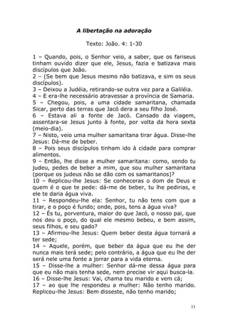A libertação na adoração
Texto: João. 4: 1-30
1 – Quando, pois, o Senhor veio, a saber, que os fariseus
tinham ouvido dizer que ele, Jesus, fazia e batizava mais
discípulos que João.
2 – (Se bem que Jesus mesmo não batizava, e sim os seus
discípulos).
3 – Deixou a Judéia, retirando-se outra vez para a Galiléia.
4 – E era-lhe necessário atravessar a província de Samaria.
5 – Chegou, pois, a uma cidade samaritana, chamada
Sicar, perto das terras que Jacó dera a seu filho José.
6 – Estava ali a fonte de Jacó. Cansado da viagem,
assentara-se Jesus junto à fonte, por volta da hora sexta
(meio-dia).
7 – Nisto, veio uma mulher samaritana tirar água. Disse-lhe
Jesus: Dá-me de beber.
8 – Pois seus discípulos tinham ido à cidade para comprar
alimentos.
9 – Então, lhe disse a mulher samaritana: como, sendo tu
judeu, pedes de beber a mim, que sou mulher samaritana
(porque os judeus não se dão com os samaritanos)?
10 – Replicou-lhe Jesus: Se conheceras o dom de Deus e
quem é o que te pede: dá-me de beber, tu lhe pedirias, e
ele te daria água viva.
11 – Respondeu-lhe ela: Senhor, tu não tens com que a
tirar, e o poço é fundo; onde, pois, tens a água viva?
12 – És tu, porventura, maior do que Jacó, o nosso pai, que
nos deu o poço, do qual ele mesmo bebeu, e bem assim,
seus filhos, e seu gado?
13 – Afirmou-lhe Jesus: Quem beber desta água tornará a
ter sede;
14 – Aquele, porém, que beber da água que eu lhe der
nunca mais terá sede; pelo contrário, a água que eu lhe der
será nele uma fonte a jorrar para a vida eterna.
15 – Disse-lhe a mulher: Senhor dá-me dessa água para
que eu não mais tenha sede, nem precise vir aqui busca-la.
16 – Disse-lhe Jesus: Vai, chama teu marido e vem cá;
17 – ao que lhe respondeu a mulher: Não tenho marido.
Replicou-lhe Jesus: Bem disseste, não tenho marido;
11

 