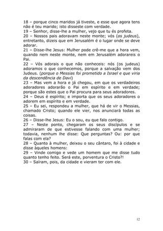18 – porque cinco maridos já tiveste, e esse que agora tens
não é teu marido; isto disseste com verdade.
19 – Senhor, disse-lhe a mulher, vejo que tu és profeta.
20 – Nossos pais adoravam neste monte; vós (os judeus),
entretanto, dizeis que em Jerusalém é o lugar onde se deve
adorar.
21 – Disse-lhe Jesus: Mulher pode crê-me que a hora vem,
quando nem neste monte, nem em Jerusalém adorareis o
Pai.
22 – Vós adorais o que não conheceis: nós (os judeus)
adoramos o que conhecemos, porque a salvação vem dos
Judeus. (porque o Messias foi prometido a Israel e que viria
da descendência de Davi)
23 – Mas vem a hora e já chegou, em que os verdadeiros
adoradores adorarão o Pai em espírito e em verdade;
porque são estes que o Pai procura para seus adoradores.
24 – Deus é espírito; e importa que os seus adoradores o
adorem em espírito e em verdade.
25 – Eu sei, respondeu a mulher, que há de vir o Messias,
chamado Cristo; quando ele vier, nos anunciará todas as
coisas.
26 – Disse-lhe Jesus: Eu o sou, eu que falo contigo.
27 – Neste ponto, chegaram os seus discípulos e se
admiraram de que estivesse falando com uma mulher;
todavia, nenhum lhe disse: Que perguntas? Ou: por que
falas com ela?
28 – Quanto à mulher, deixou o seu cântaro, foi à cidade e
disse àqueles homens:
29 – Vinde comigo e vede um homem que me disse tudo
quanto tenho feito. Será este, porventura o Cristo?!
30 – Saíram, pois, da cidade e vieram ter com ele.

12

 