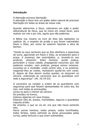 Introdução
A Adoração provoca libertação.
A adoração a Deus tem um poder sobre natural de provocar
libertação em todas as áreas da nossa vida.
Quando adorarmos a Deus, colocamos em ação o poder
sobrenatural de Deus, que se move em nosso favor, para
realizar em nós e por nós, aquilo que não podemos.
A Bíblia nos mostra no livro de Atos dos Apóstolos no
capítulo 16, a respeito da prisão a que foram submetidos
Paulo e Silas, por conta de estarem fazendo a obra do
Senhor.
“Vendo os seus senhores que se lhes desfizera a esperança
do lucro, agarrando em Paulo e Silas, os arrastaram para a
praça, à presença das autoridades; e, levando-os aos
pretores, disseram: Estes homens, sendo judeus,
perturbam a nossa cidade, propagando costumes que não
podemos receber, nem praticar, porque somos romanos.
Levantou-se a multidão, unida contra eles, e os pretores,
rasgando-lhes as vestes, mandaram açoitá-los com varas.
E, depois de lhes darem muitos açoites, os lançaram no
cárcere, ordenando ao carcereiro que os guardasse com
toda a segurança”. (At. 16:19-23)
O carcereiro ao receber a ordem de os guardarem com
segurança para que fossem apresentados no outro dia, fez
isso, com todas as precauções.
Levou-os para o interior do cárcere.
Os prendeu no tronco,
Colocou algemas em seus braços,
Estavam eles ali, presos, manietados, seguros e guardados
naquela prisão.
No entanto, o que se via ali, era que não havia somente
eles.
Havia outros homens, todos presos, todos humilhados,
todos feridos, todos sofrendo as dores provocadas pelas
surras, pelas torturas a que eram submetidos.

13

 