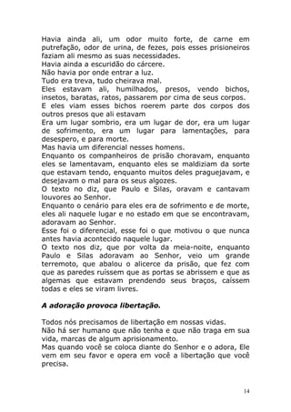 Havia ainda ali, um odor muito forte, de carne em
putrefação, odor de urina, de fezes, pois esses prisioneiros
faziam ali mesmo as suas necessidades.
Havia ainda a escuridão do cárcere.
Não havia por onde entrar a luz.
Tudo era treva, tudo cheirava mal.
Eles estavam ali, humilhados, presos, vendo bichos,
insetos, baratas, ratos, passarem por cima de seus corpos.
E eles viam esses bichos roerem parte dos corpos dos
outros presos que ali estavam
Era um lugar sombrio, era um lugar de dor, era um lugar
de sofrimento, era um lugar para lamentações, para
desespero, e para morte.
Mas havia um diferencial nesses homens.
Enquanto os companheiros de prisão choravam, enquanto
eles se lamentavam, enquanto eles se maldiziam da sorte
que estavam tendo, enquanto muitos deles praguejavam, e
desejavam o mal para os seus algozes.
O texto no diz, que Paulo e Silas, oravam e cantavam
louvores ao Senhor.
Enquanto o cenário para eles era de sofrimento e de morte,
eles ali naquele lugar e no estado em que se encontravam,
adoravam ao Senhor.
Esse foi o diferencial, esse foi o que motivou o que nunca
antes havia acontecido naquele lugar.
O texto nos diz, que por volta da meia-noite, enquanto
Paulo e Silas adoravam ao Senhor, veio um grande
terremoto, que abalou o alicerce da prisão, que fez com
que as paredes ruíssem que as portas se abrissem e que as
algemas que estavam prendendo seus braços, caíssem
todas e eles se viram livres.
A adoração provoca libertação.
Todos nós precisamos de libertação em nossas vidas.
Não há ser humano que não tenha e que não traga em sua
vida, marcas de algum aprisionamento.
Mas quando você se coloca diante do Senhor e o adora, Ele
vem em seu favor e opera em você a libertação que você
precisa.

14

 