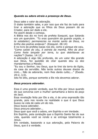 Quando eu adoro atraio a presença de Deus.
Deus sabe o valor da adoração.
O diabo também sabe, e por isso que ele faz de tudo para
tirar a adoração que os filhos de Deus possam dá ao
Criador, para ser dado a ele.
Foi assim desde o começo.
A Bíblia nos diz no livro do profeta Ezequiel, que Satanás
era um querubim. “Tu eras querubim da guarda ungido, e
te estabeleci; permanecias no monte santo de Deus, no
brilho das pedras andavas”. (Ezequiel. 28:14)
E no livro do profeta Isaias nos diz, como e porque ele caiu.
“Como caíste do céu, ó estrela da manhã, filho da alva!
Como foste lançado por terra, tu que debilitavas as
nações”! (Isaías. 14:12)
A adoração é algo tão profundo, de um valor tão grande
que Deus, fez questão de citar quando deu os dez
mandamentos a Moisés:
“Eu sou o Senhor, teu Deus, que te tirei da terra do Egito,
da casa da servidão. Não terás outros deuses diante de
mim... Não às adorarás, nem lhes darás culto;...” (Êxodo.
20:2, 3,5).
Isto foi dito, porque somente a Ele nós devemos adorar.
Deus procura adorador.
Essa é uma grande verdade, que foi dita por Jesus quando
de sua conversa com a mulher samaritana a beira do poço
de Jacó.
Essa revelação feita por Ele a ela, é de uma expressão tão
grande, pois nos revela na realidade o que é que Deus
busca na vida de cada um de nós.
Deus busca adorador.
Deus procura adorador...
Deus quer que você o adore, em Espírito e em Verdade.
Em Espírito, pela condução que o Espírito Santo faz de sua
vida, quando você se rende e se entrega totalmente a
Jesus.
Em verdade, baseando a sua adoração, pela Palavra de
Deus, que é a verdade.
15

 