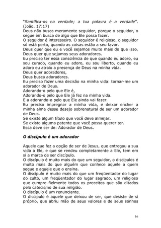 “Santifica-os na verdade; a tua palavra é a verdade”.
(João. 17:17)
Deus não busca meramente seguidor, porque o seguidor, o
segue em busca de algo que Ele possa fazer.
O seguidor é interesseiro. O seguidor é religioso, o seguidor
só está perto, quando as coisas estão a seu favor.
Deus quer que eu e você sejamos muito mais do que isso.
Deus quer que sejamos seus adoradores.
Eu preciso ter essa consciência de que quando eu adoro, eu
sou curado, quando eu adoro, eu sou liberto, quando eu
adoro eu atraio a presença de Deus na minha vida.
Deus quer adoradores,
Deus busca adoradores.
Eu preciso fazer uma decisão na minha vida: tornar-me um
adorador de Deus.
Adorando-o pelo que Ele é,
Adorando-o pelo que Ele já fez na minha vida.
E a adorando-o pelo que Ele ainda vai fazer.
Eu preciso impregnar a minha vida, e deixar encher a
minha alma desse desejo sobrenatural de ser um adorador
de Deus.
Se existe algum título que você deve almejar.
Se existe alguma patente que você possa querer ter.
Essa deve ser de: Adorador de Deus.
O discípulo é um adorador
Aquele que fez a opção de ser de Jesus, que entregou a sua
vida a Ele, e que se rendeu completamente a Ele, tem em
si a marca de ser discípulo.
O discípulo é muito mais do que um seguidor, o discípulos é
muito mais do que alguém que conhece aquele a quem
segue e aquele que o ensina.
O discípulo é muito mais do que um freqüentador do lugar
do culto, um freqüentador do lugar sagrado, um religioso
que cumpre fielmente todos os preceitos que são ditados
pelo catecismo de sua religião.
O discípulo é um renunciante.
O discípulo é aquele que deixou de ser, que desiste de si
próprio, que abriu mão de seus valores e de seus sonhos

16

 