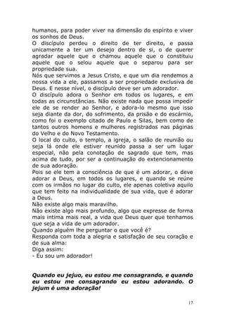 humanos, para poder viver na dimensão do espírito e viver
os sonhos de Deus.
O discípulo perdeu o direito de ter direito, e passa
unicamente a ter um desejo dentro de si, o de querer
agradar aquele que o chamou aquele que o constituiu
aquele que o selou aquele que o separou para ser
propriedade sua.
Nós que servimos a Jesus Cristo, e que um dia rendemos a
nossa vida a ele, passamos a ser propriedade exclusiva de
Deus. E nesse nível, o discípulo deve ser um adorador.
O discípulo adora o Senhor em todos os lugares, e em
todas as circunstâncias. Não existe nada que possa impedir
ele de se render ao Senhor, e adora-lo mesmo que isso
seja diante da dor, do sofrimento, da prisão e do escárnio,
como foi o exemplo citado de Paulo e Silas, bem como de
tantos outros homens e mulheres registrados nas páginas
do Velho e do Novo Testamento.
O local do culto, o templo, a igreja, o salão de reunião ou
seja lá onde ele estiver reunido passa a ser um lugar
especial, não pela conotação de sagrado que tem, mas
acima de tudo, por ser a continuação do extencionamento
de sua adoração.
Pois se ele tem a consciência de que é um adorar, o deve
adorar a Deus, em todos os lugares, e quando se reúne
com os irmãos no lugar do culto, ele apenas coletiva aquilo
que tem feito na individualidade de sua vida, que é adorar
a Deus.
Não existe algo mais maravilho.
Não existe algo mais profundo, algo que expresse de forma
mais intima mais real, a vida que Deus quer que tenhamos
que seja a vida de um adorador.
Quando alguém lhe perguntar o que você é?
Responda com toda a alegria e satisfação de seu coração e
de sua alma:
Diga assim:
- Eu sou um adorador!

Quando eu jejuo, eu estou me consagrando, e quando
eu estou me consagrando eu estou adorando. O
jejum é uma adoração!
17

 