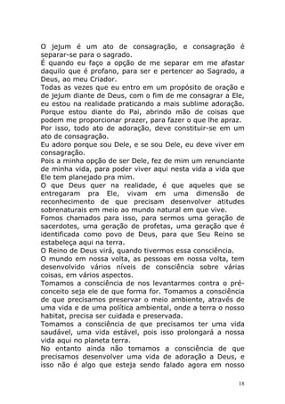 O jejum é um ato de consagração, e consagração é
separar-se para o sagrado.
É quando eu faço a opção de me separar em me afastar
daquilo que é profano, para ser e pertencer ao Sagrado, a
Deus, ao meu Criador.
Todas as vezes que eu entro em um propósito de oração e
de jejum diante de Deus, com o fim de me consagrar a Ele,
eu estou na realidade praticando a mais sublime adoração.
Porque estou diante do Pai, abrindo mão de coisas que
podem me proporcionar prazer, para fazer o que lhe apraz.
Por isso, todo ato de adoração, deve constituir-se em um
ato de consagração.
Eu adoro porque sou Dele, e se sou Dele, eu deve viver em
consagração.
Pois a minha opção de ser Dele, fez de mim um renunciante
de minha vida, para poder viver aqui nesta vida a vida que
Ele tem planejado pra mim.
O que Deus quer na realidade, é que aqueles que se
entregaram pra Ele, vivam em uma dimensão de
reconhecimento de que precisam desenvolver atitudes
sobrenaturais em meio ao mundo natural em que vive.
Fomos chamados para isso, para sermos uma geração de
sacerdotes, uma geração de profetas, uma geração que é
identificada como povo de Deus, para que Seu Reino se
estabeleça aqui na terra.
O Reino de Deus virá, quando tivermos essa consciência.
O mundo em nossa volta, as pessoas em nossa volta, tem
desenvolvido vários níveis de consciência sobre várias
coisas, em vários aspectos.
Tomamos a consciência de nos levantarmos contra o préconceito seja ele de que forma for. Tomamos a consciência
de que precisamos preservar o meio ambiente, através de
uma vida e de uma política ambiental, onde a terra o nosso
habitat, precisa ser cuidada e preservada.
Tomamos a consciência de que precisamos ter uma vida
saudável, uma vida estável, pois isso prolongará a nossa
vida aqui no planeta terra.
No entanto ainda não tomamos a consciência de que
precisamos desenvolver uma vida de adoração a Deus, e
isso não é algo que esteja sendo falado agora em nosso
18

 
