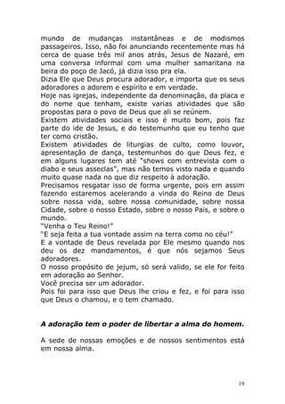 mundo de mudanças instantâneas e de modismos
passageiros. Isso, não foi anunciando recentemente mas há
cerca de quase três mil anos atrás, Jesus de Nazaré, em
uma conversa informal com uma mulher samaritana na
beira do poço de Jacó, já dizia isso pra ela.
Dizia Ele que Deus procura adorador, e importa que os seus
adoradores o adorem e espírito e em verdade.
Hoje nas igrejas, independente da denominação, da placa e
do nome que tenham, existe varias atividades que são
propostas para o povo de Deus que ali se reúnem.
Existem atividades sociais e isso é muito bom, pois faz
parte do ide de Jesus, e do testemunho que eu tenho que
ter como cristão.
Existem atividades de liturgias de culto, como louvor,
apresentação de dança, testemunhos do que Deus fez, e
em alguns lugares tem até “shows com entrevista com o
diabo e seus asseclas”, mas não temos visto nada e quando
muito quase nada no que diz respeito à adoração.
Precisamos resgatar isso de forma urgente, pois em assim
fazendo estaremos acelerando a vinda do Reino de Deus
sobre nossa vida, sobre nossa comunidade, sobre nossa
Cidade, sobre o nosso Estado, sobre o nosso Pais, e sobre o
mundo.
“Venha o Teu Reino!”
“E seja feita a tua vontade assim na terra como no céu!”
E a vontade de Deus revelada por Ele mesmo quando nos
deu os dez mandamentos, é que nós sejamos Seus
adoradores.
O nosso propósito de jejum, só será valido, se ele for feito
em adoração ao Senhor.
Você precisa ser um adorador.
Pois foi para isso que Deus lhe criou e fez, e foi para isso
que Deus o chamou, e o tem chamado.

A adoração tem o poder de libertar a alma do homem.
A sede de nossas emoções e de nossos sentimentos está
em nossa alma.

19

 