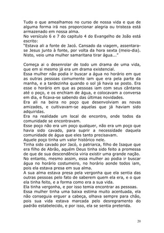Tudo o que amealhamos no curso de nossa vida e que de
alguma forma irá nos proporcionar alegria ou tristeza está
armazenado em nossa alma.
No versículo 6 e 7 do capitulo 4 do Evangelho de João está
escrito:
“Estava ali a fonte de Jacó. Cansado da viagem, assentarase Jesus junto à fonte, por volta da hora sexta (meio-dia).
Nisto, veio uma mulher samaritana tirar água...”
Começa ai o desenrolar de todo um drama de uma vida,
que em si mesmo já era um drama existencial.
Essa mulher não podia ir buscar a água no horário em que
as outras pessoas comumente iam que era pela parte da
manha, e a tardezinha quando o sol já havia se posto. Era
esse o horário em que as pessoas iam com seus cântaros
até o poço, e os enchiam de água, e colocavam a conversa
em dia, e ficava-se sabendo das últimas novidades.
Era ali na beira no poço que desenvolviam as novas
amizades, e cultivavam-se aquelas que já haviam sido
adquiridas.
Era na realidade um local de encontro, onde todos da
comunidade se encontravam.
Esse poço não era um poço qualquer, não era um poço que
havia sido cavado, para suprir a necessidade daquela
comunidade de água que eles tanto precisavam.
Aquele poço tinha um valor histórico nele.
Tinha sido cavado por Jacó, o patriarca, filho de Isaque que
era filho de Abrão, aquém Deus tinha sido feito a promessa
de que de sua descendência viria existir uma grande nação.
No entanto, mesmo assim, essa mulher ao podia ir buscar
água no horário costumeiro, no horário aonde todos iam,
pois ela estava presa em sua alma.
A sua alma estava presa pela vergonha que ela sentia das
outras pessoas pelo fato de saberem quem ela era, e o que
ela tinha feito, e a forma como era a sua vida.
Ela tinha vergonha, e por isso temia encontrar as pessoas.
Essa mulher tinha uma baixa estima muito acentuada, ela
não conseguia erguer a cabeça, olhava sempre para chão,
pois sua vida estava marcada pelo desregramento do
padrão estabelecido, e por isso, ela se sentia preterida.

20

 