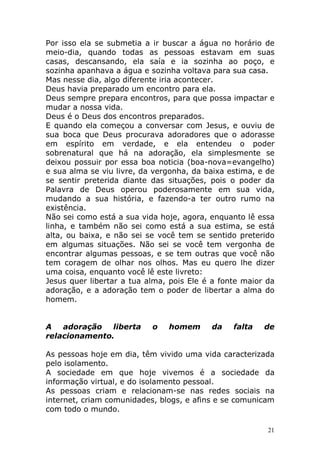 Por isso ela se submetia a ir buscar a água no horário de
meio-dia, quando todas as pessoas estavam em suas
casas, descansando, ela saía e ia sozinha ao poço, e
sozinha apanhava a água e sozinha voltava para sua casa.
Mas nesse dia, algo diferente iria acontecer.
Deus havia preparado um encontro para ela.
Deus sempre prepara encontros, para que possa impactar e
mudar a nossa vida.
Deus é o Deus dos encontros preparados.
E quando ela começou a conversar com Jesus, e ouviu de
sua boca que Deus procurava adoradores que o adorasse
em espírito em verdade, e ela entendeu o poder
sobrenatural que há na adoração, ela simplesmente se
deixou possuir por essa boa noticia (boa-nova=evangelho)
e sua alma se viu livre, da vergonha, da baixa estima, e de
se sentir preterida diante das situações, pois o poder da
Palavra de Deus operou poderosamente em sua vida,
mudando a sua história, e fazendo-a ter outro rumo na
existência.
Não sei como está a sua vida hoje, agora, enquanto lê essa
linha, e também não sei como está a sua estima, se está
alta, ou baixa, e não sei se você tem se sentido preterido
em algumas situações. Não sei se você tem vergonha de
encontrar algumas pessoas, e se tem outras que você não
tem coragem de olhar nos olhos. Mas eu quero lhe dizer
uma coisa, enquanto você lê este livreto:
Jesus quer libertar a tua alma, pois Ele é a fonte maior da
adoração, e a adoração tem o poder de libertar a alma do
homem.

A
adoração
liberta
relacionamento.

o

homem

da

falta

de

As pessoas hoje em dia, têm vivido uma vida caracterizada
pelo isolamento.
A sociedade em que hoje vivemos é a sociedade da
informação virtual, e do isolamento pessoal.
As pessoas criam e relacionam-se nas redes sociais na
internet, criam comunidades, blogs, e afins e se comunicam
com todo o mundo.
21

 