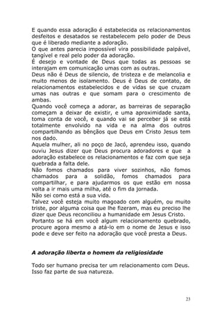 E quando essa adoração é estabelecida os relacionamentos
desfeitos e desatados se restabelecem pelo poder de Deus
que é liberado mediante a adoração.
O que antes parecia impossível vira possibilidade palpável,
tangível e real pelo poder da adoração.
É desejo e vontade de Deus que todas as pessoas se
interajam em comunicação umas com as outras.
Deus não é Deus de silencio, de tristeza e de melancolia e
muito menos de isolamento. Deus é Deus de contato, de
relacionamentos estabelecidos e de vidas se que cruzam
umas nas outras e que somam para o crescimento de
ambas.
Quando você começa a adorar, as barreiras de separação
começam a deixar de existir, e uma aproximidade santa,
toma conta de você, e quando vai se perceber já se está
totalmente envolvido na vida e na alma dos outros
compartilhando as bênçãos que Deus em Cristo Jesus tem
nos dado.
Aquela mulher, ali no poço de Jacó, aprendeu isso, quando
ouviu Jesus dizer que Deus procura adoradores e que a
adoração estabelece os relacionamentos e faz com que seja
quebrada a falta dele.
Não fomos chamados para viver sozinhos, não fomos
chamados para a solidão, fomos chamados para
compartilhar, e para ajudarmos os que estão em nossa
volta a ir mais uma milha, até o fim da jornada.
Não sei como está a sua vida.
Talvez você esteja muito magoado com alguém, ou muito
triste, por alguma coisa que lhe fizeram, mas eu preciso lhe
dizer que Deus reconciliou a humanidade em Jesus Cristo.
Portanto se há em você algum relacionamento quebrado,
procure agora mesmo a atá-lo em o nome de Jesus e isso
pode e deve ser feito na adoração que você presta a Deus.

A adoração liberta o homem da religiosidade
Todo ser humano precisa ter um relacionamento com Deus.
Isso faz parte de sua natureza.

23

 