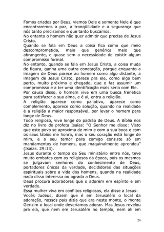 Fomos criados por Deus, viemos Dele e somente Nele é que
encontraremos a paz, a tranqüilidade e a segurança que
nós tanto precisamos e que tanto buscamos.
No entanto o homem não quer admitir que precisa de Jesus
Cristo.
Quando se fala em Deus a coisa fica como que meio
descomprometida,
meio
que
genérica
meio
que
abrangente, e quase sem a necessidade de existir algum
compromisso formal.
No entanto, quando se fala em Jesus Cristo, a coisa muda
de figura, ganha uma outra conotação, porque enquanto a
imagem de Deus parece ao homem como algo distante, a
imagem de Jesus Cristo, parece pra ele, como algo bem
perto, muito próximo e chegado, que o faz assumir um
compromisso e a ter uma identificação mais séria com Ele.
Por causa disso, o homem vive em uma busca frenética
para satisfazer a sua alma, e é ai, entra a religião.
A religião aparece como paliativo, aparece como
complemento, aparece como solução, quando na realidade
é a religião a maior responsável, por levar o homem para
longe de Deus.
Todo religioso, vive longe do padrão de Deus. A Bíblia nos
diz no livro do profeta Isaías: “O Senhor me disse: Visto
que este povo se aproxima de mim e com a sua boca e com
os seus lábios me honra, mas o seu coração está longe de
mim, e o seu temor para comigo consiste só em
mandamentos de homens, que maquinalmente aprendeu”
(Isaías. 29:13).
Jesus durante o tempo de Seu ministério entre nós, teve
muito embates com os religiosos da época, pois os mesmos
se julgavam senhores do conhecimento de Deus,
portadores únicos da verdade, decididores das situações
espirituais sobre a vida dos homens, quando na realidade
nada disso interessa ou agrada a Deus.
Deus procura adoradores que o adorem em espírito e em
verdade.
Essa mulher viva em conflitos religiosos, ela disse a Jesus:
Vocês Judeus, dizem que é em Jerusalém o local da
adoração, nossos pais dizia que era neste monte, o monte
Gerizim o local onde deveríamos adorar. Mas Jesus revelou
pra ela, que nem em Jerusalém no templo, nem ali em
24

 