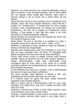 Samaria, no monte Gerizim era o local de adoração, porque
Deus é espírito, e não se deixa prender, não se deixa deter
em um espaço físico criado pelo homem, pois onde o
homem estiver e ali se reunir em o nome Dele, ali Ele
estará.
Jesus não deu iniciou e nem sinalizou com a criação de uma
religião. Jesus não criou religião nenhuma. Jesus não foi o
criador do “cristianismo”, o cristianismo foi uma criação
humana, mas especificamente no tempo do Imperador
Constantino. Ele sim, foi o criador do cristianismo. Jesus
formou, a Sua igreja, e isso não tem nada a ver com
titulação ou institucionalização religiosa.
Jesus apontou um caminho para ser seguido por todos nós
em nossa jornada de vida.
Disse Jesus: “Eu sou o caminho, e a verdade e a vida, e
ninguém vai ao Pai a não ser por mim”. (João. 14:6).
Portanto a adoração a Deus, desfaz os laços da religião e
liberta o homem da religiosidade.
Quando essa mulher ouviu isto, ela entendeu, e uma crise
que se havia instalado nela, há anos, foi dissipada pelo
poder elucidador de Jesus que lhe fez essa revelação.
Talvez você tenha vivido ou esteja vivendo esse mesmo
conflito, talvez ao observar em sua volta, tantas “igrejas” e
tantas denominações, cada uma oferecendo mais
vantagens para te levar para o céu, como se o mundo
espiritual pudesse ser conquistado por conta de um pouco
de intenções espirituais.
E ela entendeu que não era a religião, mas a identificação
de vida com Jesus que fazia a diferença.
Era uma entrega total decisiva e radical a Ele, que
estabeleceria uma grande diferença em sua vida.
E a mesma coisa eu quero lhe dizer nesse momento
enquanto você lê estas páginas:
Não é a igreja, não é a denominação, mas é a sua vida,
entregue nas mãos Dele, que tem o poder de fazer tudo
novo em você.
Portanto o convite que é feito a você, hoje e agora, é que
você entregue a sua vida a Jesus Cristo.
A igreja, a denominação é o que menos vai pesar, pois ela
não tem poder nenhum para salvar a sua alma, pois o

25

 