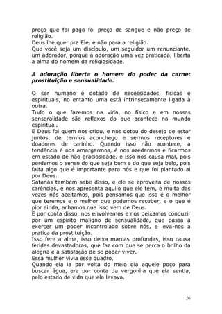 preço que foi pago foi preço de sangue e não preço de
religião.
Deus lhe quer pra Ele, e não para a religião.
Que você seja um discípulo, um seguidor um renunciante,
um adorador, porque a adoração uma vez praticada, liberta
a alma do homem da religiosidade.
A adoração liberta o homem do poder da carne:
prostituição e sensualidade.
O ser humano é dotado de necessidades, físicas e
espirituais, no entanto uma está intrinsecamente ligada à
outra.
Tudo o que fazemos na vida, no físico e em nossas
sensoralidade são reflexos do que acontece no mundo
espiritual.
E Deus foi quem nos criou, e nos dotou do desejo de estar
juntos, de termos aconchego e sermos receptores e
doadores de carinho. Quando isso não acontece, a
tendência é nos amargarmos, é nos azedarmos e ficarmos
em estado de não graciosidade, e isso nos causa mal, pois
perdemos o senso do que seja bom e do que seja belo, pois
falta algo que é importante para nós e que foi plantado ai
por Deus.
Satanás também sabe disso, e ele se aproveita de nossas
carências, e nos apresenta aquilo que ele tem, e muita das
vezes nós aceitamos, pois pensamos que isso é o melhor
que teremos e o melhor que podemos receber, e o que é
pior ainda, achamos que isso vem de Deus.
E por conta disso, nos envolvemos e nos deixamos conduzir
por um espírito maligno de sensualidade, que passa a
exercer um poder incontrolado sobre nós, e leva-nos a
pratica da prostituição.
Isso fere a alma, isso deixa marcas profundas, isso causa
feridas devastadoras, que faz com que se perca o brilho da
alegria e a satisfação de se poder viver.
Essa mulher vivia esse quadro.
Quando ela ia por volta do meio dia aquele poço para
buscar água, era por conta da vergonha que ela sentia,
pelo estado de vida que ela levava.

26

 