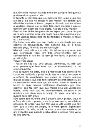 Ela não tinha marido, ela não tinha um parceiro fixo que ela
pudesse dizer que era dela.
E durante a conversa que ela mantém com Jesus e quando
Ele diz a ela que vá buscar o seu marido, ela admite que
não tinha marido, e Jesus completa, dizendo que ela falara
a verdade, porque ela já tinha tido cinco maridos e aquele
homem com quem ela vivia agora, não era o seu marido.
Essa mulher tinha vergonha de se expor por conta do que
as pessoas sabiam dela, por conta das outras mulheres que
foram vitimas talvez dela lhe ter tomado o marido, o noivo
ou o namorado.
Ela tinha uma vida que era conduzia e dominada por um
espírito se sensualidade, mas naquele dia, ali a beira
daquele poço, foi o seu dia de libertação.
Não sei como está a sua vida, não sei em que grau ou em
que intensidade você tem tido envolvimentos com a
sensualidade e não sei se isso já lhe levou a pratica da
prostituição.
Talvez você diga:
- Pastor eu não sou uma pessoa promiscua, eu não sou
uma pessoa que tem esse tipo de envolvimento e de
relacionamento!
Mas eu quero lhe dizer, que a prostituição não existe só no
corpo, na realidade a prostituição que acontece no corpo, é
o reflexo da prostituição que existe na mente, quando
muitas pessoas, que não tem coragem de praticarem ou de
se envolverem com esse tipo de coisa, vivem o drama de
terem as suas mentes totalmente dominadas por esse
espírito, que faz com que sua mente seja um verdadeiro
bordel, onde todo tipo de promiscuidade, de taras e de
fetiches co-existam com o desejo de viver uma vida de
pureza para com Deus.
Não estou aqui dizendo que é pecado sentir prazer. Deus é
o Deus de todo o prazer, mas do prazer pleno, completo e
absoluto, do prazer que faz com que a vida cresça que faz
com que a alma se alegre, e a vida ganhe significado
verdadeiro de vida, e não apenas a momentaneidade de
uns instantes que quando acaba, deixa a pessoa mais vazia
do que estava.

27

 