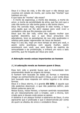 Deus é o Deus da vida, e Ele não quer e não deseja que
vivamos em estado de morte, por conta das “mortes” que
habitam em nós.
E que tipos de “mortes” são essas?
- A morte da esperança, a morte dos desejos, a morte do
amor, a morte da sensibilidade da alma, que faz com que a
vida não tenha cor não tenha gosto e não tenha cheiro.
Deus lhe convida hoje, enquanto lê este livreto, a fazer
uma opção que vai lhe abrir espaço para você viver a
verdadeira vida que Ele planejou pra você.
Deus que lhe dar vida, como deu aquela mulher que
quando descobriu que o que Deus procurava era
adoradores, teve os paradigmas de sua vida quebrados e
refeitos pelo poder regenerador de Jesus de Nazaré.
Hoje é o seu dia, hoje um novo tempo se abre pra você, e
assim como aconteceu com aquela mulher, assim
acontecerá com você, que será liberto do espírito da
sensualidade e da prostituição, e trilhará um novo e belo
caminho, que foi traçado por Deus pra você.

A Adoração revela coisas importantes ao homem

1 ) A adoração revela ao homem quem é Deus.
Essa tem sido a grande busca que a humanidade tem
empreendido desde as origens do tempo.
O homem tem buscado de todas as formas e maneiras
chegar ao conhecimento de quem é Deus, e por conta disso
tem buscado essa resposta em vários lugares e de várias
formas.
Deus é o Deus eterno, é o grande EU SOU, é aquele que
não podemos descrever, e que não podemos definir, pois
faltam palavras para tal.
Nessa busca, nesse frenesi, o homem sentindo necessidade
de um relacionamento com o Criador, com o Divino, tem
criado para si deuses onde possa se apoiar.
A idolatria é um ataque frontal a soberania de Deus, é uma
agravante que é praticada e que é desenvolvida por conta
de quem se afastou do único e verdadeiro Deus.
28

 