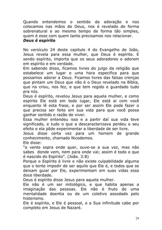 Quando entendemos o sentido da adoração e nos
colocamos nas mãos de Deus, nos é revelado de forma
sobrenatural e ao mesmo tempo de forma tão simples,
quem é esse com quem tanto precisamos nos relacionar.
Deus é espírito
No versículo 24 deste capitulo 4 do Evangelho de João,
Jesus revela para essa mulher, que Deus é espírito. E
sendo espírito, importa que os seus adoradores o adorem
em espírito e em verdade.
Em sabendo disso, ficamos livres do julgo da religião que
estabelece um lugar e uma hora especifica para que
possamos adorar a Deus. Ficamos livres das falsas crenças
que pintam um Deus que não é o Deus revelado na Bíblia,
que no criou, nos fez, e que tem regido e guardado tudo
pra nós.
Deus é espírito, revelou Jesus para aquela mulher, e como
espírito Ele está em todo lugar, Ele está ai com você
enquanto lê esta frase, e por ser assim Ele pode fazer o
que precisa ser feito em sua vida para que você possa
ganhar sentido e razão de viver.
Essa mulher entendeu isso e a partir daí sua vida teve
significado, e tudo o que a descaracterizava perdeu o seu
efeito e ela pôde experimentar a liberdade de ser livre.
Jesus disse certa vez para um homem de grande
conhecimento, chamado Nicodemos.
Ele disse:
“o vento sopra onde quer, ouve-se a sua voz, mas não
sabes donde vem, nem para onde vai; assim é todo o que
é nascido do Espírito”. (João. 3:8)
Porque o Espírito é livre e não existe culpabilidade alguma
que o tente impedir de ser aquilo que Ele é, e todos que se
deixam guiar por Ele, experimentam em suas vidas essa
doce liberdade.
Deus é espírito disse Jesus para aquela mulher.
Ele não é um ser mitológico, e que habita apenas a
imaginação das pessoas. Ele não é fruto de uma
mentalidade doentia ou de um coletivo assodado pelo
histerismo.
Ele é espírito, e Ele é pessoal, e a Sua infinitude cabe por
completo em Jesus de Nazaré.
29

 