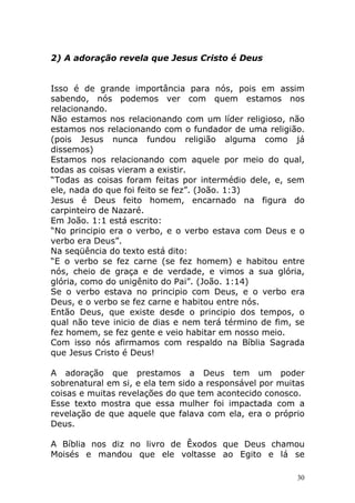 2) A adoração revela que Jesus Cristo é Deus

Isso é de grande importância para nós, pois em assim
sabendo, nós podemos ver com quem estamos nos
relacionando.
Não estamos nos relacionando com um líder religioso, não
estamos nos relacionando com o fundador de uma religião.
(pois Jesus nunca fundou religião alguma como já
dissemos)
Estamos nos relacionando com aquele por meio do qual,
todas as coisas vieram a existir.
“Todas as coisas foram feitas por intermédio dele, e, sem
ele, nada do que foi feito se fez”. (João. 1:3)
Jesus é Deus feito homem, encarnado na figura do
carpinteiro de Nazaré.
Em João. 1:1 está escrito:
“No principio era o verbo, e o verbo estava com Deus e o
verbo era Deus”.
Na seqüência do texto está dito:
“E o verbo se fez carne (se fez homem) e habitou entre
nós, cheio de graça e de verdade, e vimos a sua glória,
glória, como do unigênito do Pai”. (João. 1:14)
Se o verbo estava no principio com Deus, e o verbo era
Deus, e o verbo se fez carne e habitou entre nós.
Então Deus, que existe desde o principio dos tempos, o
qual não teve inicio de dias e nem terá término de fim, se
fez homem, se fez gente e veio habitar em nosso meio.
Com isso nós afirmamos com respaldo na Bíblia Sagrada
que Jesus Cristo é Deus!
A adoração que prestamos a Deus tem um poder
sobrenatural em si, e ela tem sido a responsável por muitas
coisas e muitas revelações do que tem acontecido conosco.
Esse texto mostra que essa mulher foi impactada com a
revelação de que aquele que falava com ela, era o próprio
Deus.
A Bíblia nos diz no livro de Êxodos que Deus chamou
Moisés e mandou que ele voltasse ao Egito e lá se
30

 