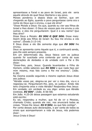 apresentasse a Faraó e ao povo de Israel, pois ele seria
aquele através do qual Deus libertaria o seu povo.
Moises ponderou e depois disse ao Senhor, que em
chegando ao Egito, quando o povo perguntasse como era o
nome do Deus que o enviou, o que ele diria?
“Disse Moisés a Deus: Eis que, quando eu vier aos filhos de
Israel e lhes disser: O Deus de vossos pais me enviou a vós
outros; e eles me perguntarem: Qual é o seu nome? Que
lhes direi?
Disse Deus a Moisés: EU SOU O QUE SOU. Disse mais:
Assim dirás aos filhos de Israel: Eu Sou me enviou a vós
outros”. (Êxodo.3:13-14)
E Deus disse a ele tão somente diga que EU SOU lhe
enviou.
Deus se apresenta como Aquele que é, e continuará sendo,
pois Ele está sempre presente.
Em um determinado dia, Jesus falava com os judeus
quando foi suscitada uma contenda por conta de suas
declarações de deidades e de unidade com o Pai e Ele
disse:
“Disse-lhes, pois, Jesus: Quando levantardes o Filho do
Homem, então sabereis que EU SOU e que nada faço por
mim mesmo, mas falo como o Pai me ensinou”. (João.
8:28)
Na mesma ocasião seguindo o mesmo capitulo Jesus disse
aos judeus:
“Abraão vosso pai, alegrou-se por ver o meu dia, viu-o e
regozijou-se. Perguntaram-lhe, pois, os judeus: Ainda não
tens cinqüenta anos e viste Abraão? Respondeu-lhes Jesus:
Em verdade, em verdade eu vou digo: antes que Abraão
existisse, EU SOU”. (João. 8:56-58)
Em João. 4:25-26 dessa passagem que estamos estudando
está escrito:
Eu sei, respondeu a mulher, que há de vir o Messias,
chamado Cristo; quando ele vier, nos anunciará todas as
coisas. “Disse-lhe Jesus: EU O SOU, eu que falo contigo”.
Por conta dessas auto declarações, e por conta de todos os
sinais que acompanharam a vida de Jesus, nós podemos
dizer:
Jesus Cristo é Deus!

31

 