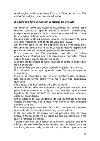 A adoração revela que Jesus Cristo, é Deus, e por isso Ele
como Deus deve e merece ser adorado.
A adoração leva o homem a mudar de atitude
No inicio do texto que estamos estudando nós vemos essa
mulher conhecida apenas como a mulher samaritana,
chegando ao poço de Jacó e levando o seu cântaro para
buscar água no horário de meio-dia.
Horário esse onde as pessoas não se encontravam lá, pois
ela tinha vergonha, por conta da vida que levava.
No entanto esse foi um dia diferente para a vida dela, pois
exatamente aonde ela ia as escondidas estava esperando
por ela Aquele de quem ninguém pode se esconder.
E a conversa que Ele manteve com ela, trouxe-lhe
revelações profundas que a levaram-na e entender coisas
sobre as quais ela nunca ouvira falar.
E depois de ter recebido Dele revelações sobre o poder que
há na adoração.
Ela entendeu que esse poder poderia impactar a sua vida.
E a primeira impactação que ela teve, foi na mudança de
sua atitude.
Ela que se escondia e que se envergonhava das pessoas,
por conta da forma como vivia, fez o que não imaginava
que faria.
Diz o texto que ela “deixou ali o seu cântaro”.
Aquele cântaro não era somente o objeto que ela utilizava
para tirar e armazenar a água, mas era algo que estava
ligado a ela, como símbolo de uma vida, onde ela tinha que
estar se escondendo.
Era o símbolo da sua vergonha, da sua humilhação, do seu
estado de subvida, que a fazia viver como se não existisse
sentido para ela.
E a conversa que tivera com Jesus fez com que ela tomasse
a posição de deixar ali naquele poço o seu cântaro.
E ela que não se mostrava para as pessoas, saiu de cara
limpa, e foi ao encontro de todos os que ela conhecia, e foi
falar a respeito de Jesus.
Talvez você que está lendo este livreto, precise deixar o
cântaro de sua existência diante dos pés de Jesus, para se
ver livre, de uma vida, onde há marcas de um passado do
32

 