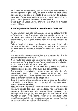 qual você se envergonha, pois o Jesus que anunciamos e
que se apresenta pra você, Ele tem o poder de levar todos
aqueles que se colocam diante Dele a mudar de atitude,
para com Deus, para consigo mesmo, para com a vida, e
para com as pessoas que estão em sua volta.
Deus quer em Jesus Cristo, entrar no seu mundo, e mudar
a sua história.
A adoração leva o homem a testemunhar de Cristo
Aquela mulher que não tinha coragem de se colocar frente
a frente com ninguém e que vivia se escondendo de tudo e
de todos, de repente é tomada por um impulso que ela
desconhecia, e sai pela cidade com um único recado na
boca:
“Vinde comigo e vede um homem que me disse tudo
quanto tenho feito. Será este, porventura, o Cristo?!
Saíram, pois, da cidade e vieram ter com ele”. (João. 4:2930).
Um dos mais sublimes privilégios que podemos ter é o de
testemunharmos de Cristo.
Nós, muita das vezes nos ostentamos assim com certo grau
e certo ar de “grandeza”, pelo fato de conhecermos alguém
e de podermos falar alguma coisa dele.
Parece que dá status, e nós fazemos questão de falar a
respeito dessa pessoa, onde quer que estivermos.
No entanto o privilégio maior, estar no fato de nós
podermos falar de Deus, especificamente em Sua
manifestação em carne da pessoa de Jesus de Nazaré.
Essa é a maior deficiência da igreja hoje.
Essa é a maior falta que a igreja e que o povo de Deus tem
cometido contra Deus, por conta de não se assumirem
como testemunhas Dele,
Essa mulher não precisou freqüentar um seminário, não fez
nenhum estudo teológico aprofundado, não participou de
nenhum treinamento de evangelismo pessoal, ou
evangelismo em grupo, ou evangelismo de massa. Essa
mulher sequer sabia como fazer para conduzir uma
reunião, uma célula, um pequeno grupo, um grupo familiar
de crescimento, um estudo bíblico no lar.
33

 