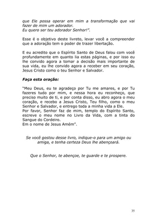 que Ele possa operar em mim a transformação que vai
fazer de mim um adorador.
Eu quero ser teu adorador Senhor!”.
Esse é o objetivo deste livreto, levar você a compreender
que a adoração tem o poder de trazer libertação.
E eu acredito que o Espírito Santo de Deus falou com você
profundamente em quanto lia estas páginas, e por isso eu
lhe convido agora a tomar a decisão mais importante de
sua vida, eu lhe convido agora a receber em seu coração,
Jesus Cristo como o teu Senhor e Salvador.
Faça esta oração:
“Meu Deus, eu te agradeço por Tu me amares, e por Tu
fazeres tudo por mim, e nessa hora eu reconheço, que
preciso muito de ti, e por conta disso, eu abro agora o meu
coração, e recebo a Jesus Cristo, Teu filho, como o meu
Senhor e Salvador, e entrego toda a minha vida a Ele.
Por favor, Senhor faz de mim, templo do Espírito Santo,
escreve o meu nome no Livro da Vida, com a tinta do
Sangue do Cordeiro.
Em o nome de Jesus Amém”.

Se você gostou desse livro, indique-o para um amigo ou
amiga, e tenha certeza Deus lhe abençoará.

Que o Senhor, te abençoe, te guarde e te prospere.

35

 