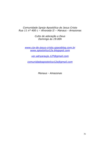 Comunidade Igreja Apostólica de Jesus Cristo
Rua 11 n° 400 c – Alvorada II – Manaus - Amazonas
Culto de adoração a Deus
Domingo às 19:00h

www.cia-de-jesus-cristo.spaceblog.com.br
www.apostolica12a.blogspot.com
ver.adryaraujo.12ª@gmail.com
comunidadeapostolica12a@gmail.com

Manaus - Amazonas

36

 
