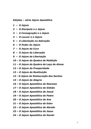 Edições – série Jejum Apostólico
1 – O Jejum
2 – O Discípulo e o Jejum
3 – A Consagração e o Jejum
4 – O Louvor e o Jejum
5 – A Libertação na Adoração
6 – O Poder do Jejum
7 – O Jejum da Cura
8 – O Jejum da Liberação
9 – O Jejum da Libertação
10 – O Jejum da Quebra de Maldição
11 – O Jejum da Quebra do Laço de Almas
12 – O Jejum da Prosperidade
13 – O Jejum da Restituição
14 - O Jejum da Restauração dos Sonhos
15 – O Jejum da Alegria
16 – O Jejum Apostólico de Neemias
17 – O Jejum Apostólico de Gideão
18 – O Jejum Apostólico de Josué
19 – O Jejum Apostólico de Pedro
20 – O Jejum Apostólico de Ana
21 – O Jejum Apostólico de Ester
22 – O Jejum Apostólico de Abraão
23 – O Jejum Apostólico de Jesus
24 – O Jejum Apostólico de Daniel

5

 