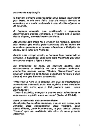 Palavra de Explicação
O homem sempre empreendeu uma busca incansável
por Deus, e ele tem feito isso de varias formas e
maneiras, e a mais conhecida é sem duvida alguma a
da religião.
O homem acredita que praticando e seguindo
determinado dogma religioso, e vivendo sob o credo
desse dogma, ele está bem com Deus.
Até parece que Deus foi o criador da religião, quando
nós vemos que muito pelo contrário, Ele foi quem se
levantou, quando se procurou oficializar a Religião de
Babel, cujo líder era Ninrode.
Desde esse tempo então, o homem tem procurado e
tentado, e buscando, mas tem sido frustrado por não
encontrar o que o ligue a Deus.
No Evangelho de João, no capitulo quatro, nós
encontramos a história de uma mulher anônima,
conhecida apenas como “Mulher Samaritana” que
teve um encontro com Jesus, o qual lhe revelou o que
Deus é, e o que Ele tem procurado.
“Mas vem a hora e já chegou, em que os verdadeiros
adoradores adorarão o Pai em espírito e em verdade;
porque são estes que o Pai procura para
seus
adoradores”.
“Deus é espírito; e importa que os seus adoradores o
adorem em espírito e em verdade” (João. 4:23-24).
Esse livreto trata exatamente disso:
Da libertação da alma humana, que se ver presa pela
religião, pelo consumismo, pela vaidade, pela
sensualidade, pelo humanismo, e por tantos outros
“ismos” que na realidade são elos de uma grande
corrente.

7

 
