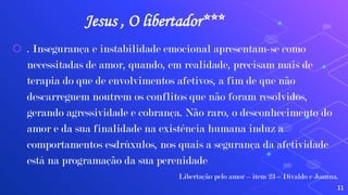 Jesus , O libertador***
⬡ . Insegurança e instabilidade emocional apresentam-se como
necessitadas de amor, quando, em realidade, precisam mais de
terapia do que de envolvimentos afetivos, a fim de que não
descarreguem noutrem os conflitos que não foram resolvidos,
gerando agressividade e cobrança. Não raro, o desconhecimento do
amor e da sua finalidade na existência humana induz a
comportamentos esdrúxulos, nos quais a segurança da afetividade
está na programação da sua perenidade
Libertação pelo amor – item 23 – Divaldo e Joanna.
11
 
